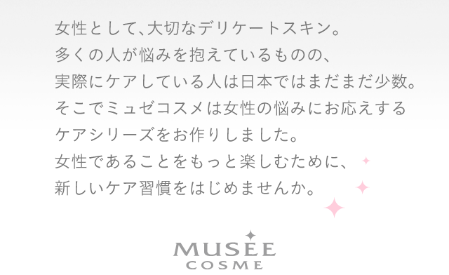 女性として、大切なデリケートスキン。多くの人が悩みを抱えているものの、実際にケアしている人は日本ではまだまだ少数。そこでミュゼコスメは女性の悩みにお応えするケアシリーズをお作りしました。女性であることをもっと楽しむために、新しいケア習慣をはじめませんか。