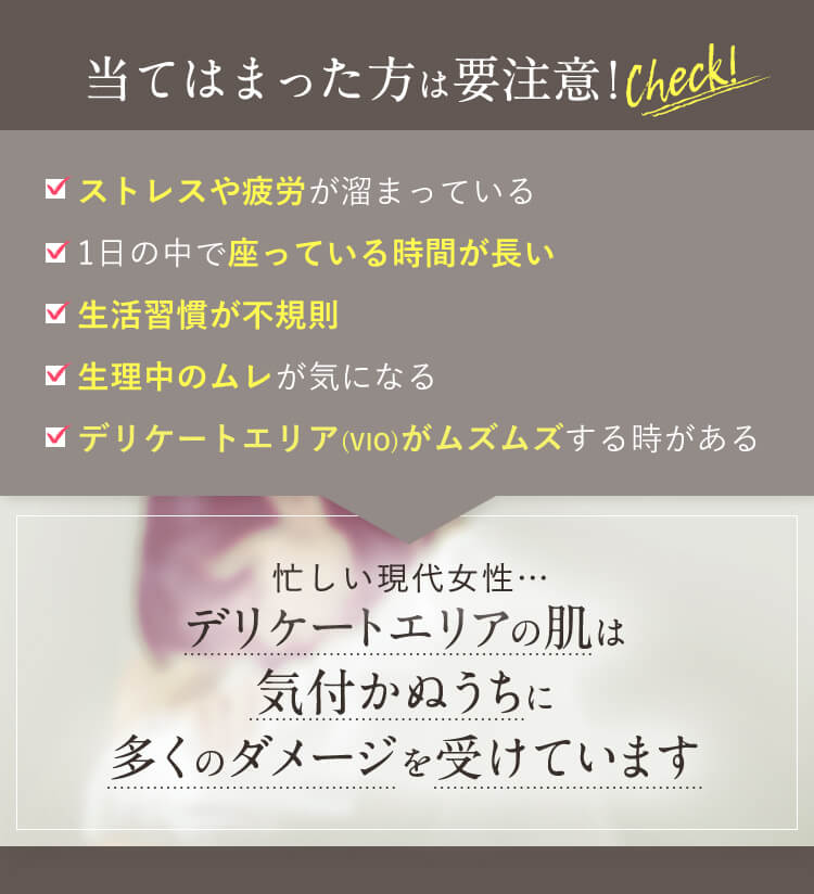 当てはまった方は要注意！　ストレスや疲労がたまっている　1日の中で座っている時間が長い　生活習慣が不規則　生理中のムレが気になる　デリケートエリア(VIO)がムズムズするときがある　デリケートエリアの肌は気づかぬうちに多くのダメージを受けています。